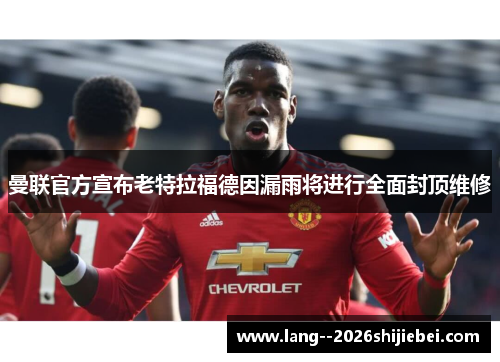 曼联官方宣布老特拉福德因漏雨将进行全面封顶维修